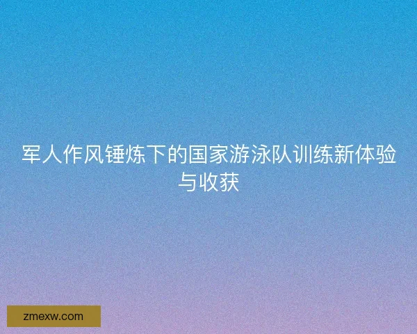 军人作风锤炼下的国家游泳队训练新体验与收获