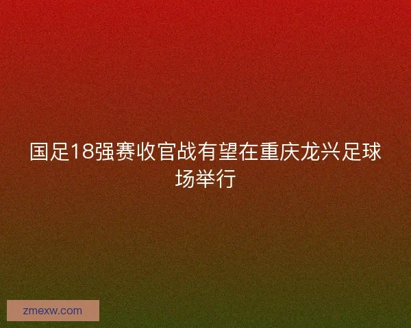 国足18强赛收官战有望在重庆龙兴足球场举行